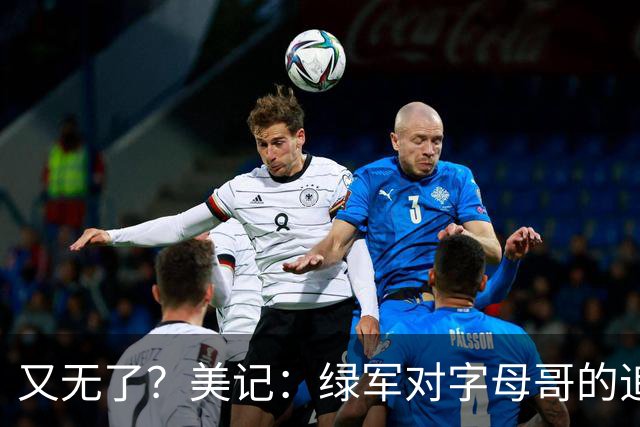 又无了？美记：绿军对字母哥的追求并非外界认为的那样积极